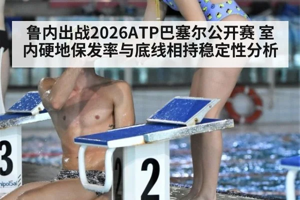 鲁内出战2026ATP巴塞尔公开赛 室内硬地保发率与底线相持稳定性分析